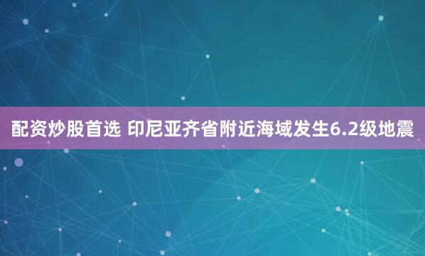 配资炒股首选 印尼亚齐省附近海域发生6.2级地震