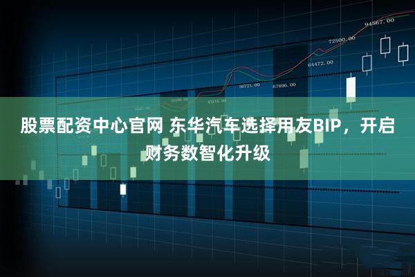 股票配资中心官网 东华汽车选择用友BIP，开启财务数智化升级