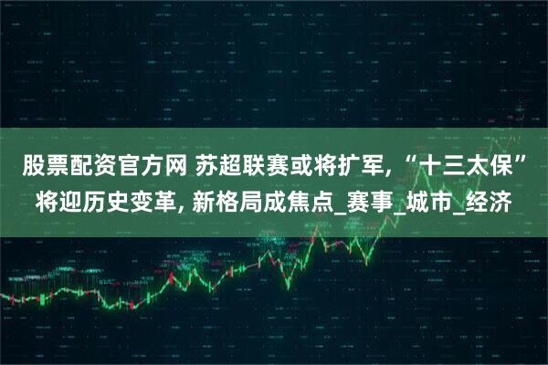 股票配资官方网 苏超联赛或将扩军, “十三太保”将迎历史变革, 新格局成焦点_赛事_城市_经济