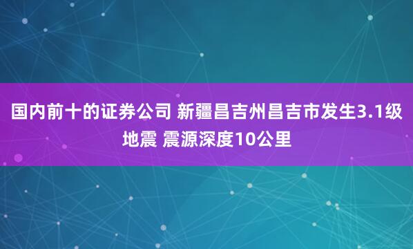 国内前十的证券公司 新疆昌吉州昌吉市发生3.1级地震 震源深度10公里