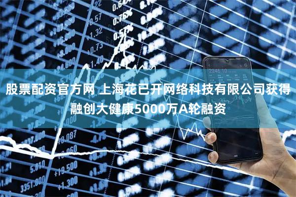 股票配资官方网 上海花已开网络科技有限公司获得融创大健康5000万A轮融资