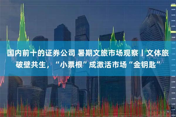 国内前十的证券公司 暑期文旅市场观察丨文体旅破壁共生，“小票根”成激活市场“金钥匙”