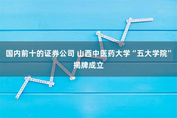国内前十的证券公司 山西中医药大学“五大学院”揭牌成立