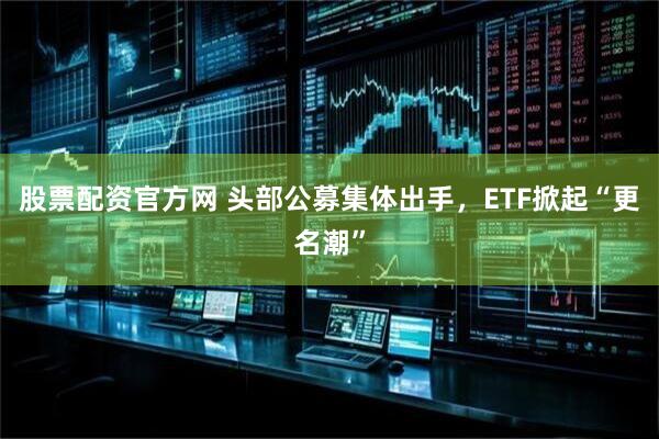 股票配资官方网 头部公募集体出手，ETF掀起“更名潮”