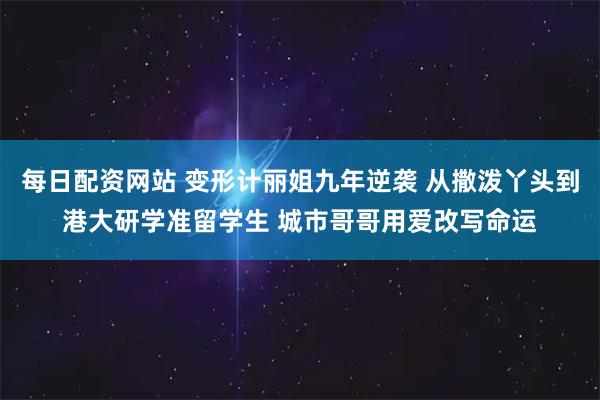 每日配资网站 变形计丽姐九年逆袭 从撒泼丫头到港大研学准留学生 城市哥哥用爱改写命运