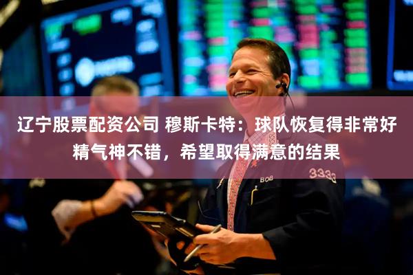 辽宁股票配资公司 穆斯卡特：球队恢复得非常好精气神不错，希望取得满意的结果