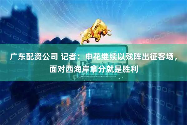 广东配资公司 记者：申花继续以残阵出征客场，面对西海岸拿分就是胜利