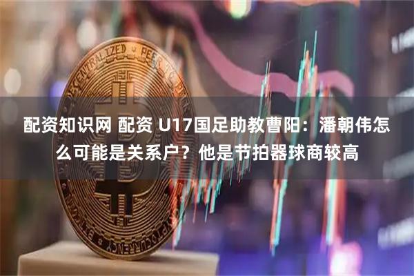 配资知识网 配资 U17国足助教曹阳：潘朝伟怎么可能是关系户？他是节拍器球商较高