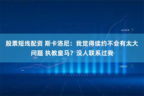 股票短线配资 斯卡洛尼：我觉得续约不会有太大问题 执教皇马？没人联系过我