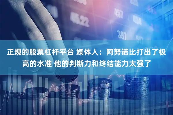 正规的股票杠杆平台 媒体人：阿努诺比打出了极高的水准 他的判断力和终结能力太强了