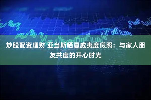 炒股配资理财 亚当斯晒夏威夷度假照：与家人朋友共度的开心时光