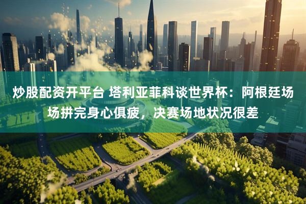 炒股配资开平台 塔利亚菲科谈世界杯：阿根廷场场拼完身心俱疲，决赛场地状况很差