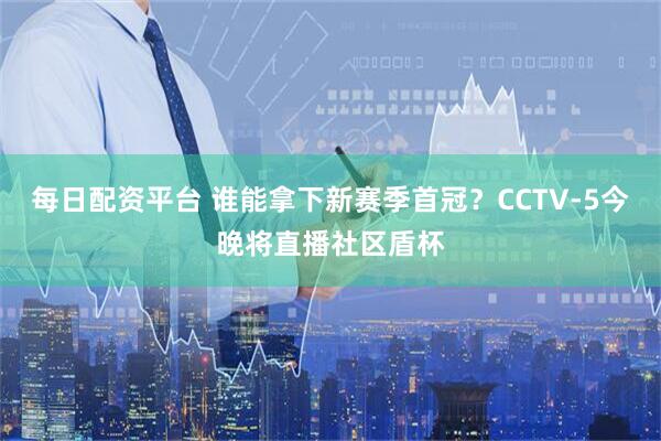 每日配资平台 谁能拿下新赛季首冠？CCTV-5今晚将直播社区盾杯