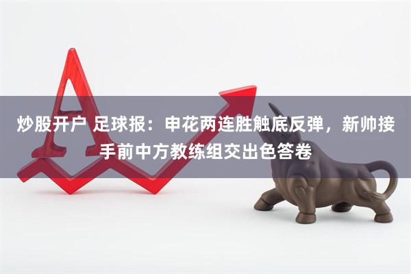 炒股开户 足球报：申花两连胜触底反弹，新帅接手前中方教练组交出色答卷