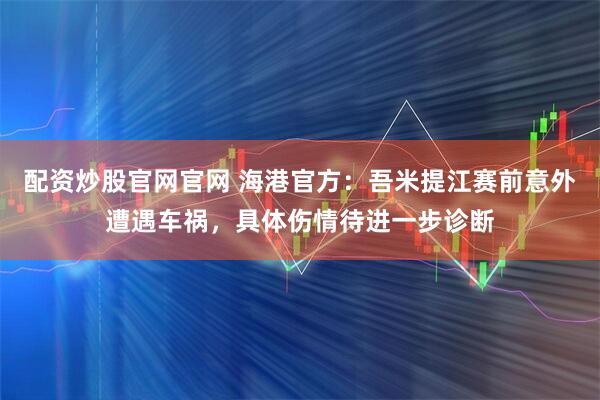 配资炒股官网官网 海港官方：吾米提江赛前意外遭遇车祸，具体伤情待进一步诊断