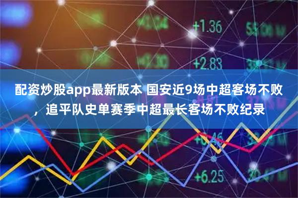 配资炒股app最新版本 国安近9场中超客场不败，追平队史单赛季中超最长客场不败纪录