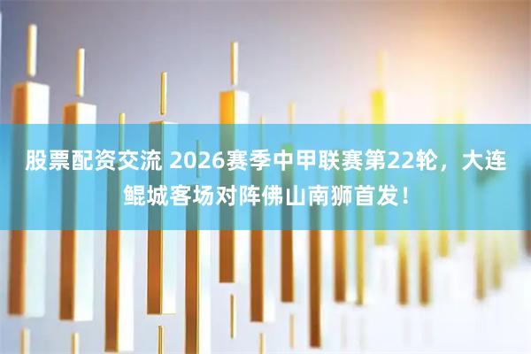 股票配资交流 2026赛季中甲联赛第22轮，大连鲲城客场对阵佛山南狮首发！