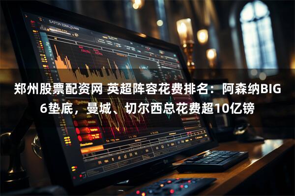 郑州股票配资网 英超阵容花费排名：阿森纳BIG6垫底，曼城、切尔西总花费超10亿镑