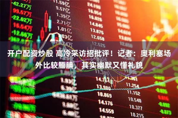 开户配资炒股 高冷采访招批评！记者：奥利塞场外比较腼腆，其实幽默又懂礼貌