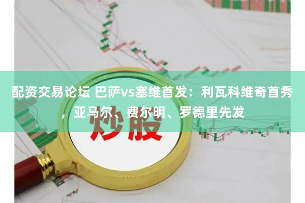 配资交易论坛 巴萨vs塞维首发：利瓦科维奇首秀，亚马尔、费尔明、罗德里先发