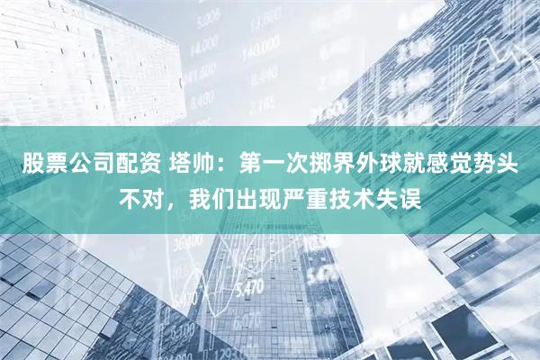 股票公司配资 塔帅：第一次掷界外球就感觉势头不对，我们出现严重技术失误
