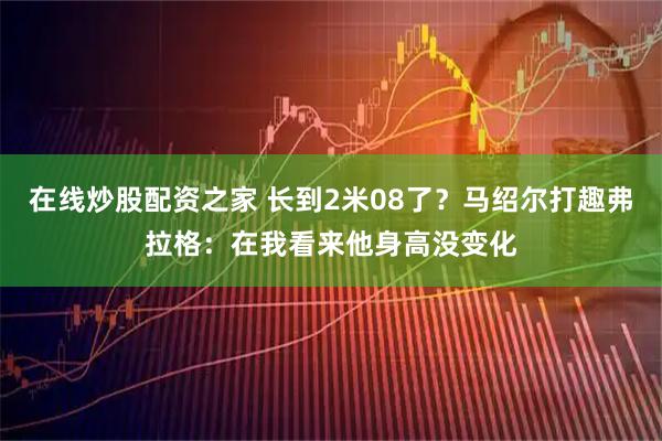 在线炒股配资之家 长到2米08了？马绍尔打趣弗拉格：在我看来他身高没变化
