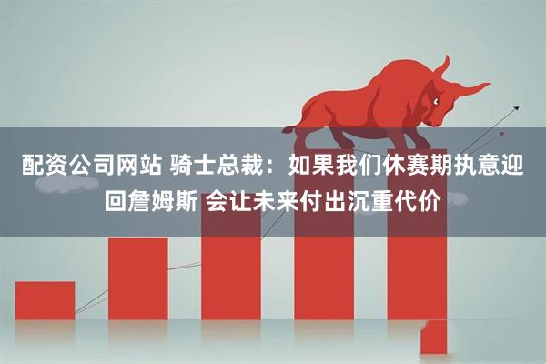 配资公司网站 骑士总裁：如果我们休赛期执意迎回詹姆斯 会让未来付出沉重代价