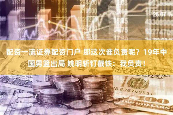 配资一流证券配资门户 那这次谁负责呢？19年中国男篮出局 姚明斩钉截铁：我负责！